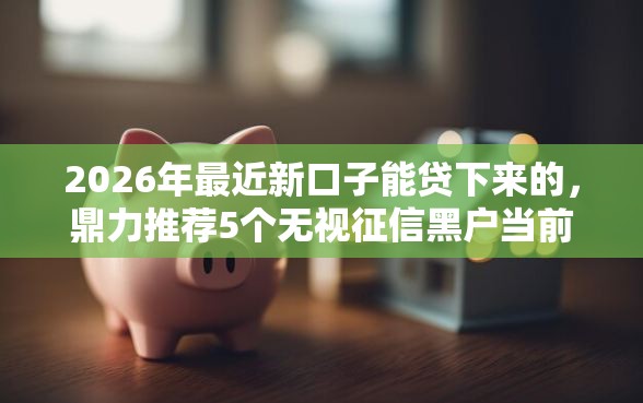 2026年最近新口子能贷下来的，鼎力推荐5个无视征信黑户当前逾期必下款的口子