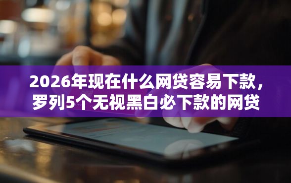 2026年现在什么网贷容易下款，罗列5个无视黑白必下款的网贷口子