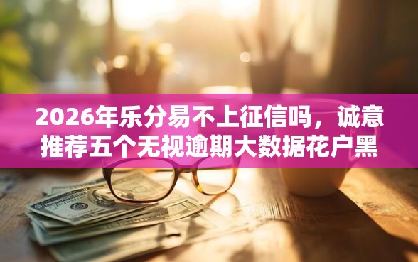 2026年乐分易不上征信吗，诚意推荐五个无视逾期大数据花户黑户口子