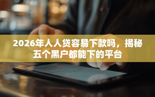 2026年人人贷容易下款吗，揭秘五个黑户都能下的平台