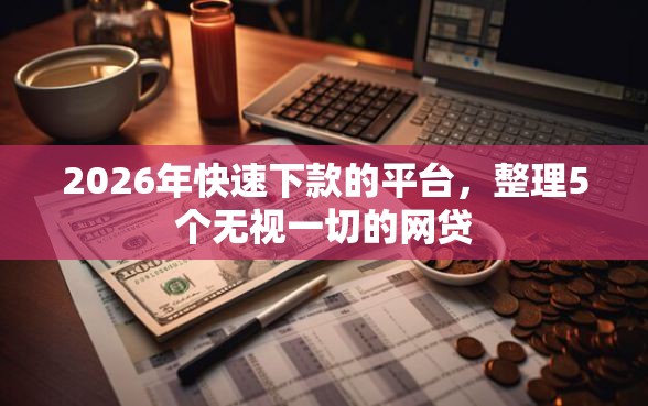 2026年快速下款的平台，整理5个无视一切的网贷