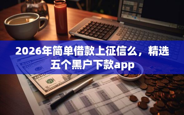2026年简单借款上征信么，精选五个黑户下款app