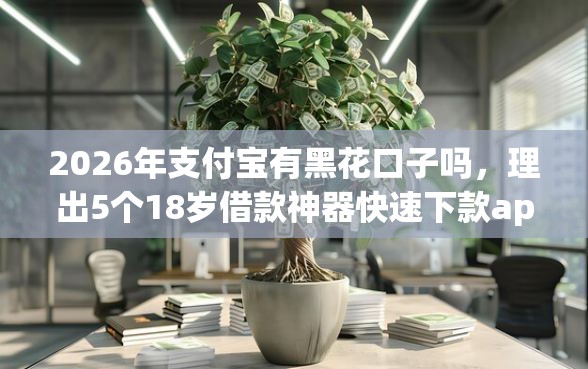 2026年支付宝有黑花口子吗，理出5个18岁借款神器快速下款app
