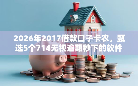 2026年2017借款口子卡农，甄选5个714无视逾期秒下的软件