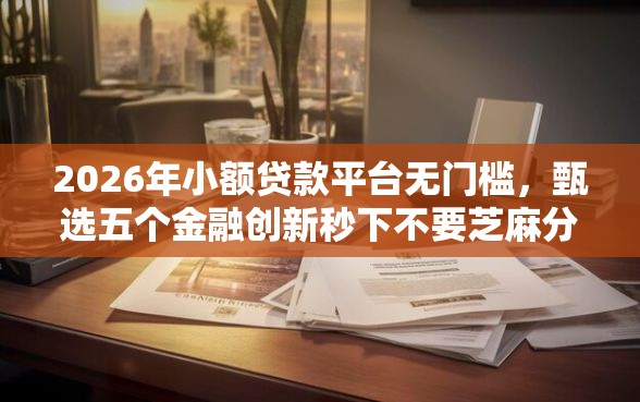 2026年小额贷款平台无门槛，甄选五个金融创新秒下不要芝麻分的平台