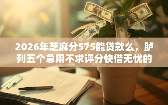 2026年芝麻分575能贷款么，胪列五个急用不求评分快借无忧的平台