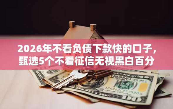 2026年不看负债下款快的口子，甄选5个不看征信无视黑白百分百下款平台