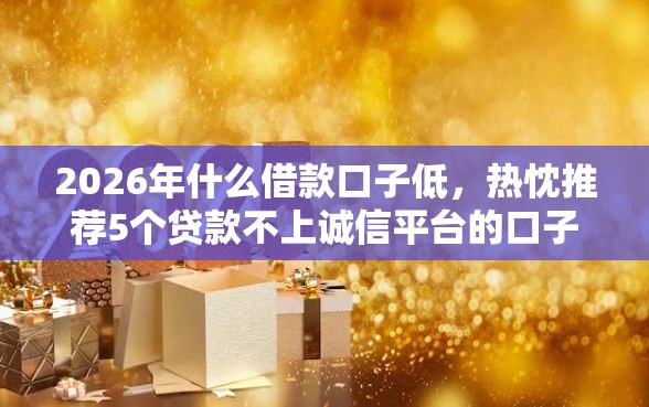 2026年什么借款口子低，热忱推荐5个贷款不上诚信平台的口子