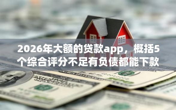2026年大额的贷款app，概括5个综合评分不足有负债都能下款平台