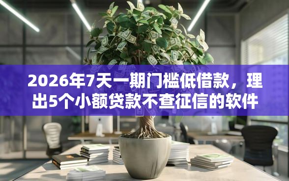 2026年7天一期门槛低借款，理出5个小额贷款不查征信的软件