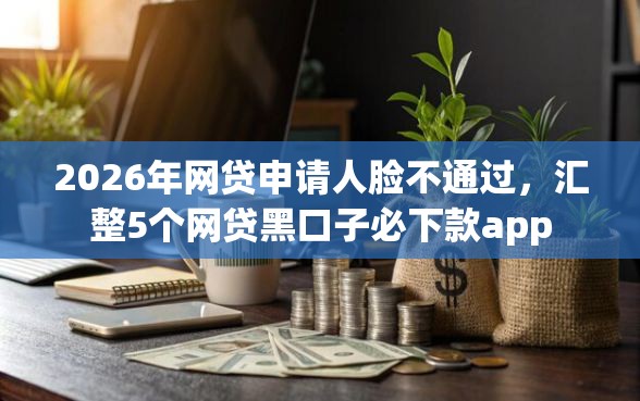 2026年网贷申请人脸不通过，汇整5个网贷黑口子必下款app
