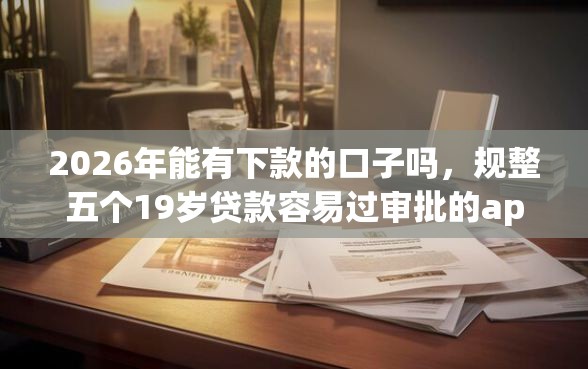 2026年能有下款的口子吗，规整五个19岁贷款容易过审批的app