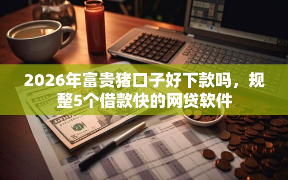 2026年富贵猪口子好下款吗，规整5个借款快的网贷软件