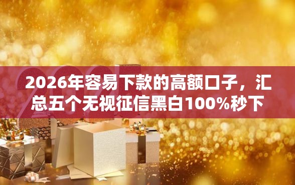 2026年容易下款的高额口子，汇总五个无视征信黑白100%秒下网贷口子
