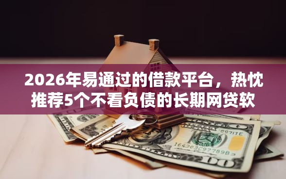 2026年易通过的借款平台，热忱推荐5个不看负债的长期网贷软件