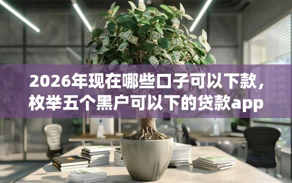 2026年现在哪些口子可以下款，枚举五个黑户可以下的贷款app