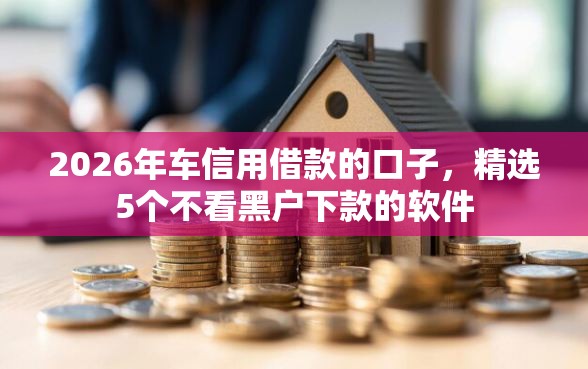 2026年车信用借款的口子，精选5个不看黑户下款的软件