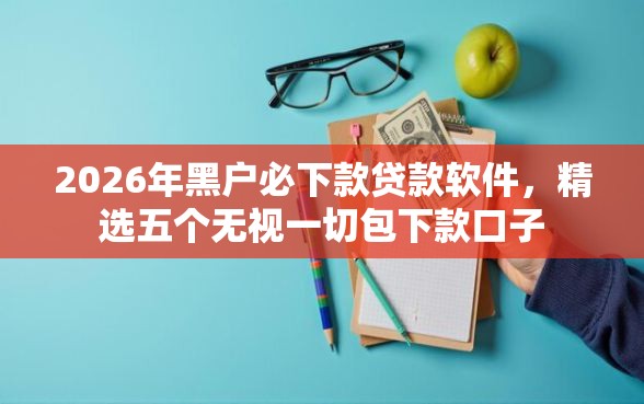 2026年黑户必下款贷款软件，精选五个无视一切包下款口子