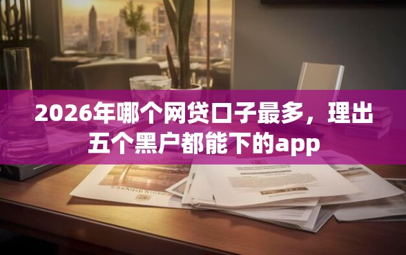2026年哪个网贷口子最多，理出五个黑户都能下的app