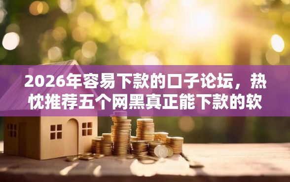 2026年容易下款的口子论坛，热忱推荐五个网黑真正能下款的软件
