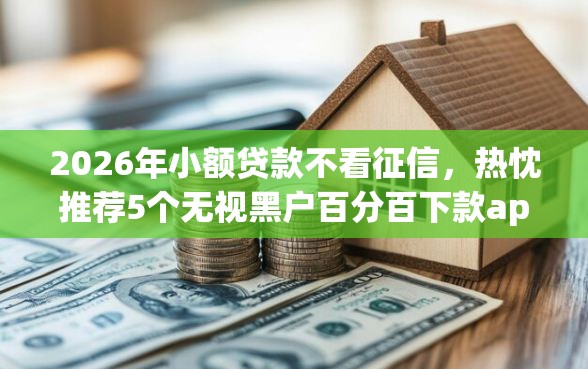 2026年小额贷款不看征信，热忱推荐5个无视黑户百分百下款app