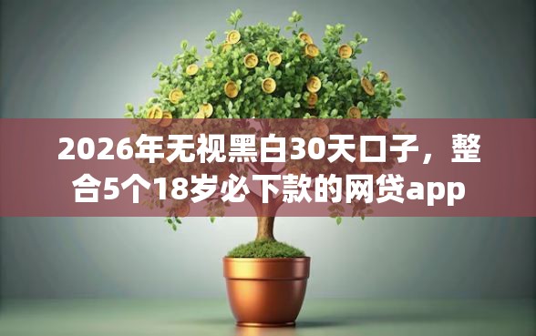 2026年无视黑白30天口子，整合5个18岁必下款的网贷app