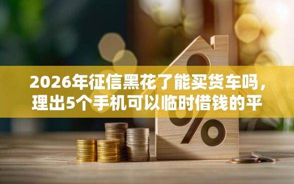 2026年征信黑花了能买货车吗，理出5个手机可以临时借钱的平台