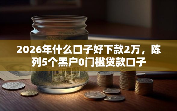 2026年什么口子好下款2万，陈列5个黑户0门槛贷款口子