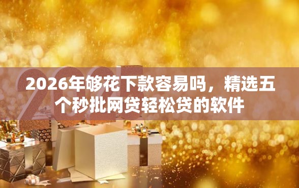 2026年够花下款容易吗，精选五个秒批网贷轻松贷的软件