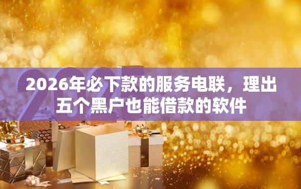 2026年必下款的服务电联,理出五个黑户也能借款的软件 2026年必下款的服务电联,理出五个黑户也能借款的软件