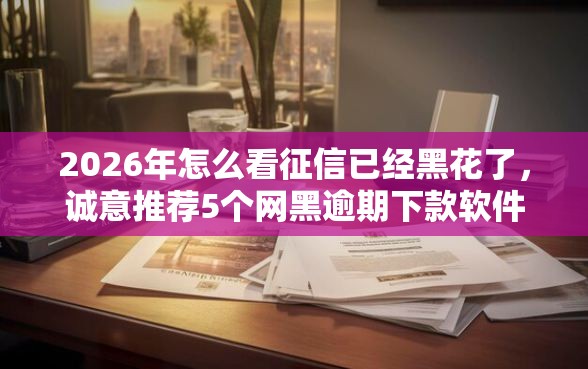 2026年怎么看征信已经黑花了，诚意推荐5个网黑逾期下款软件