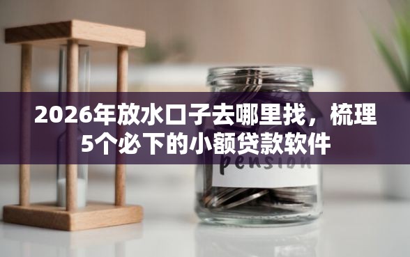 2026年放水口子去哪里找，梳理5个必下的小额贷款软件