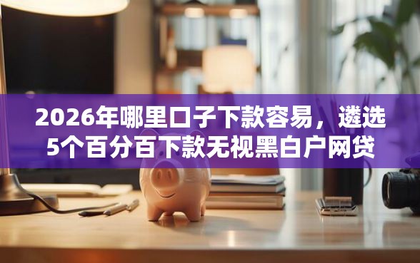 2026年哪里口子下款容易，遴选5个百分百下款无视黑白户网贷