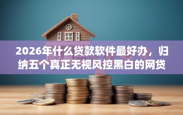 2026年什么贷款软件最好办，归纳五个真正无视风控黑白的网贷app
