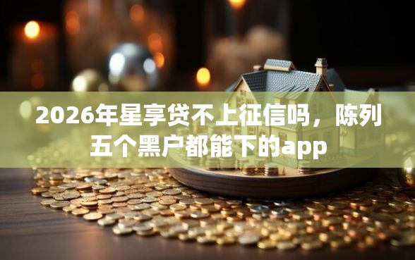 2026年星享贷不上征信吗，陈列五个黑户都能下的app
