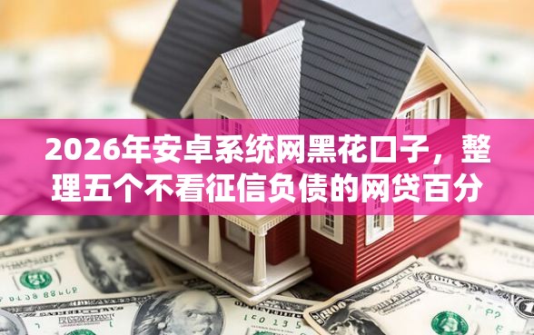 2026年安卓系统网黑花口子，整理五个不看征信负债的网贷百分百下款口子