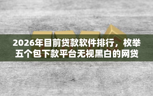 2026年目前贷款软件排行，枚举五个包下款平台无视黑白的网贷