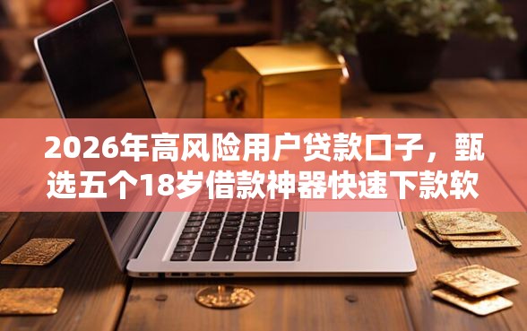 2026年高风险用户贷款口子，甄选五个18岁借款神器快速下款软件