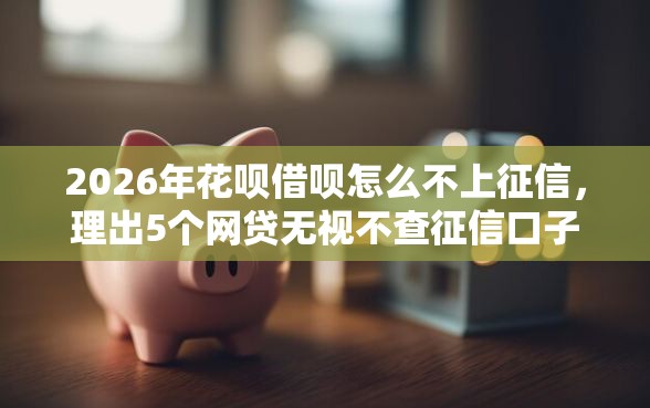 2026年花呗借呗怎么不上征信,理出5个网贷无视不查征信口子 2026年花呗借呗怎么不上征信,理出5个网贷无视不查征信口子