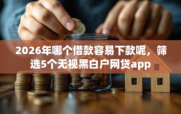 2026年哪个借款容易下款呢，筛选5个无视黑白户网贷app