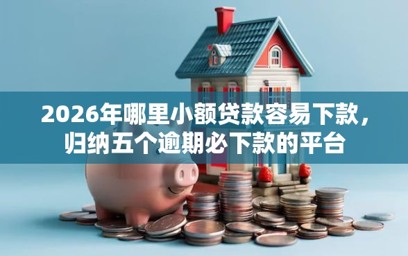 2026年哪里小额贷款容易下款，归纳五个逾期必下款的平台