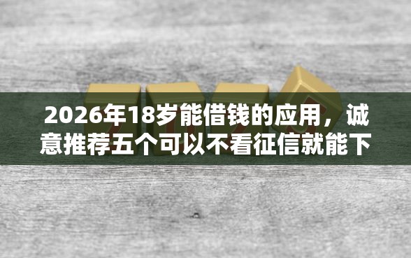 2026年18岁能借钱的应用，诚意推荐五个可以不看征信就能下款的口子