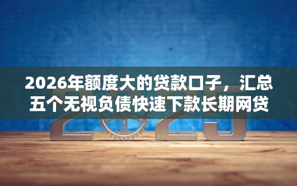 2026年额度大的贷款口子，汇总五个无视负债快速下款长期网贷的口子