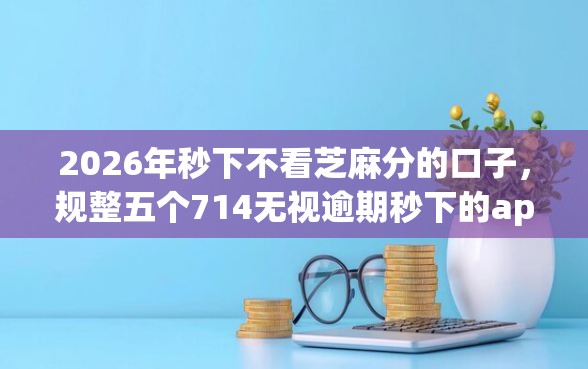 2026年秒下不看芝麻分的口子，规整五个714无视逾期秒下的app