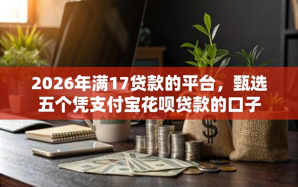 2026年满17贷款的平台，甄选五个凭支付宝花呗贷款的口子