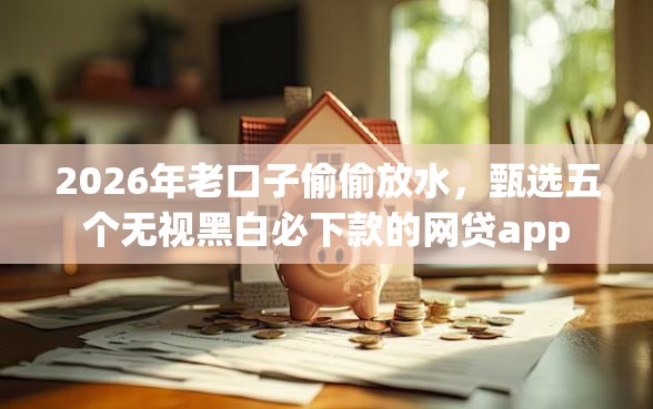 2026年老口子偷偷放水，甄选五个无视黑白必下款的网贷app