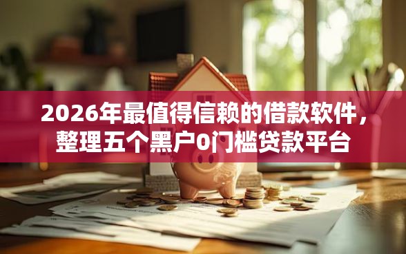 2026年最值得信赖的借款软件，整理五个黑户0门槛贷款平台