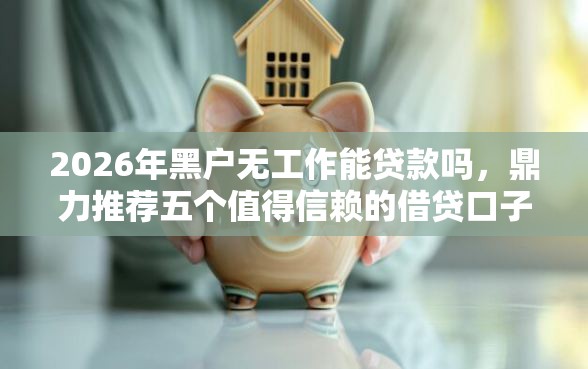 2026年黑户无工作能贷款吗，鼎力推荐五个值得信赖的借贷口子