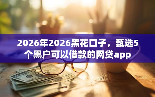 2026年2026黑花口子，甄选5个黑户可以借款的网贷app