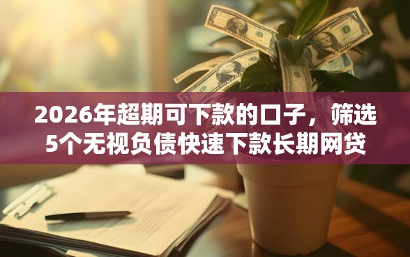 2026年超期可下款的口子，筛选5个无视负债快速下款长期网贷的口子